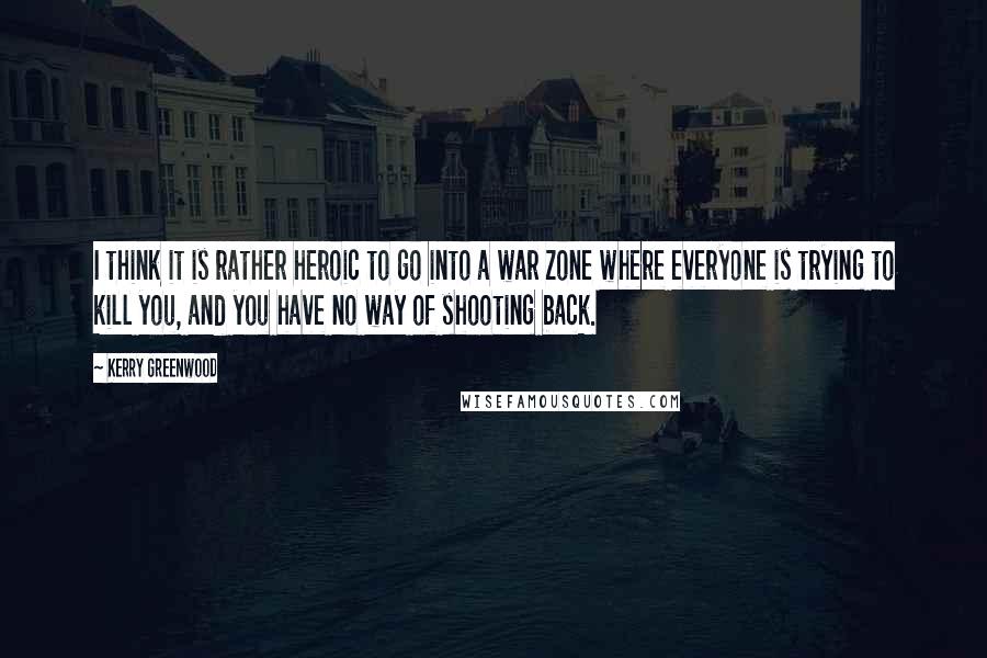 Kerry Greenwood Quotes: I think it is rather heroic to go into a war zone where everyone is trying to kill you, and you have no way of shooting back.