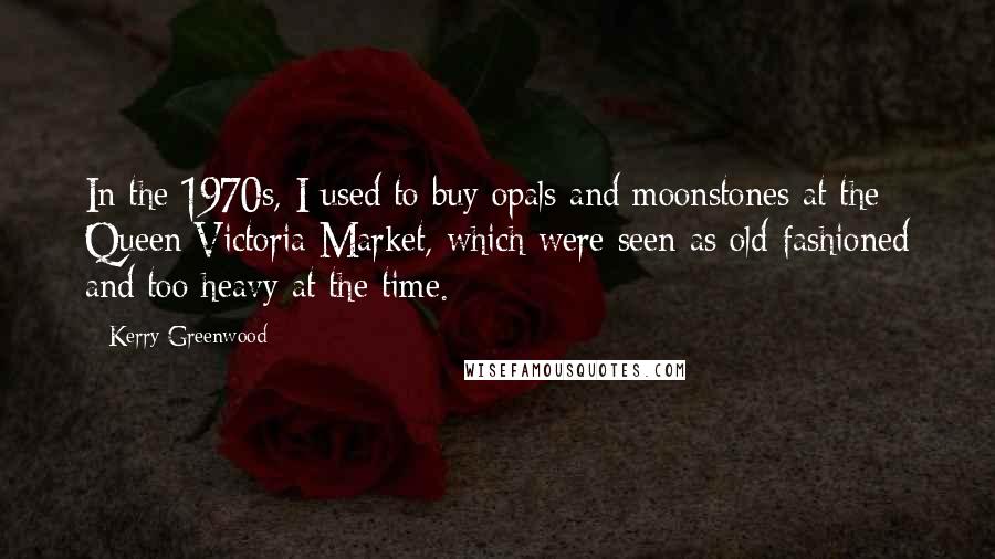 Kerry Greenwood Quotes: In the 1970s, I used to buy opals and moonstones at the Queen Victoria Market, which were seen as old-fashioned and too heavy at the time.