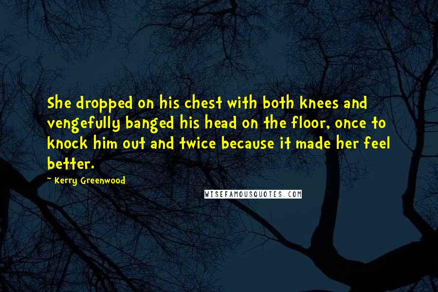 Kerry Greenwood Quotes: She dropped on his chest with both knees and vengefully banged his head on the floor, once to knock him out and twice because it made her feel better.