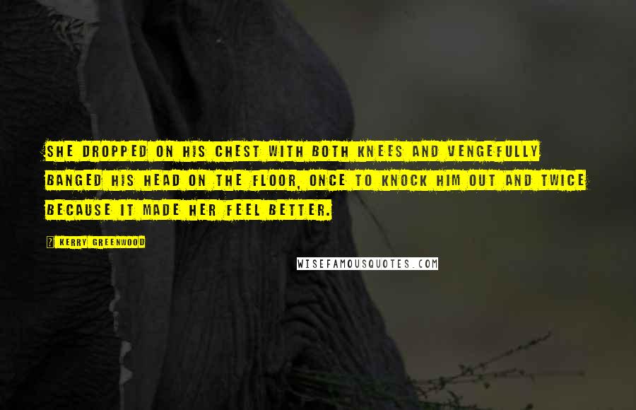 Kerry Greenwood Quotes: She dropped on his chest with both knees and vengefully banged his head on the floor, once to knock him out and twice because it made her feel better.