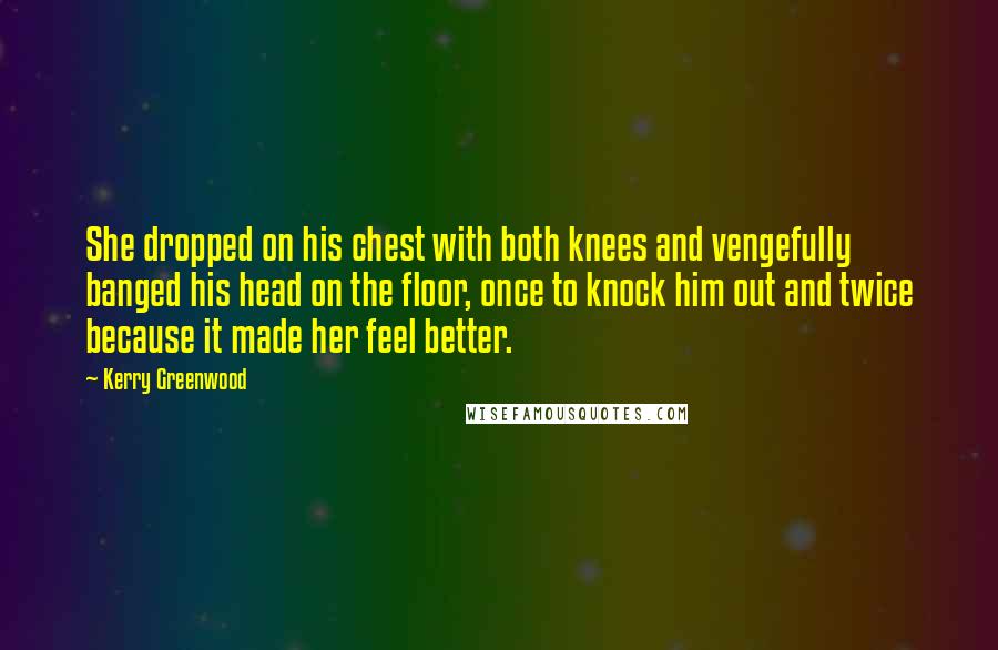 Kerry Greenwood Quotes: She dropped on his chest with both knees and vengefully banged his head on the floor, once to knock him out and twice because it made her feel better.