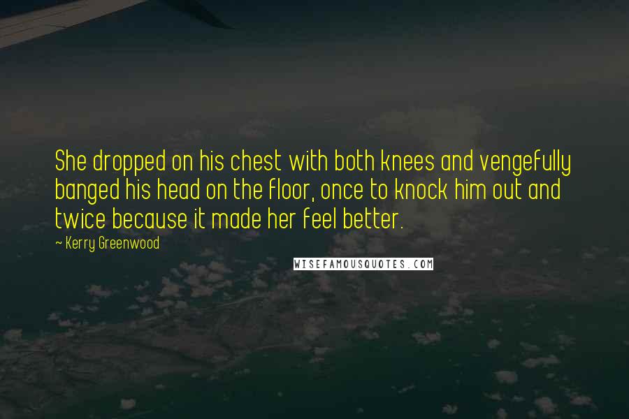 Kerry Greenwood Quotes: She dropped on his chest with both knees and vengefully banged his head on the floor, once to knock him out and twice because it made her feel better.