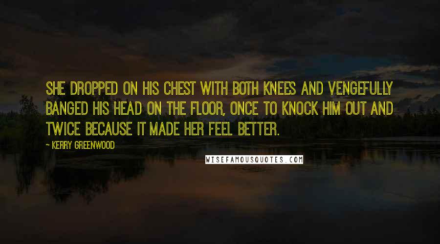 Kerry Greenwood Quotes: She dropped on his chest with both knees and vengefully banged his head on the floor, once to knock him out and twice because it made her feel better.