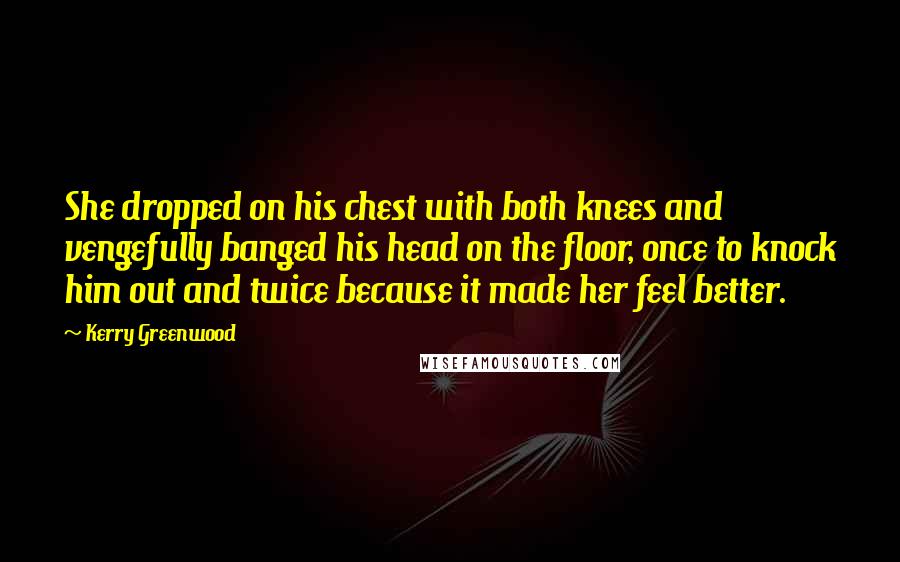 Kerry Greenwood Quotes: She dropped on his chest with both knees and vengefully banged his head on the floor, once to knock him out and twice because it made her feel better.