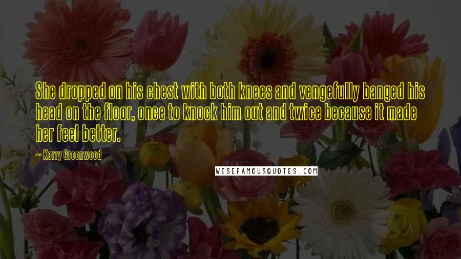 Kerry Greenwood Quotes: She dropped on his chest with both knees and vengefully banged his head on the floor, once to knock him out and twice because it made her feel better.