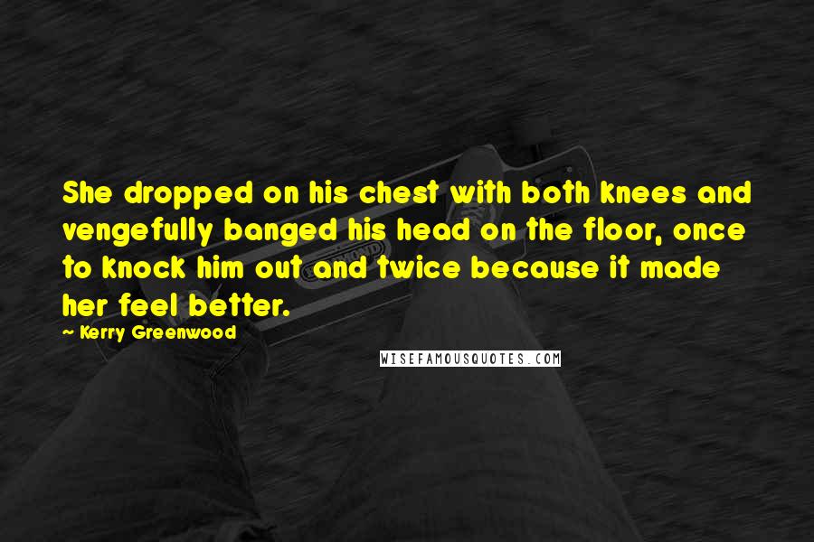 Kerry Greenwood Quotes: She dropped on his chest with both knees and vengefully banged his head on the floor, once to knock him out and twice because it made her feel better.