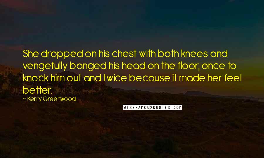 Kerry Greenwood Quotes: She dropped on his chest with both knees and vengefully banged his head on the floor, once to knock him out and twice because it made her feel better.