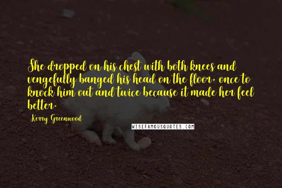 Kerry Greenwood Quotes: She dropped on his chest with both knees and vengefully banged his head on the floor, once to knock him out and twice because it made her feel better.