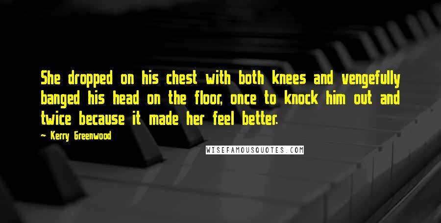 Kerry Greenwood Quotes: She dropped on his chest with both knees and vengefully banged his head on the floor, once to knock him out and twice because it made her feel better.