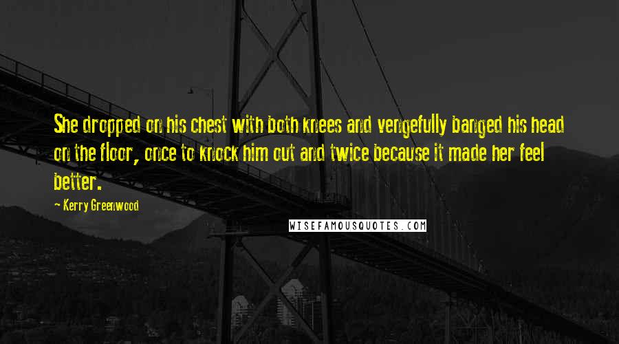 Kerry Greenwood Quotes: She dropped on his chest with both knees and vengefully banged his head on the floor, once to knock him out and twice because it made her feel better.