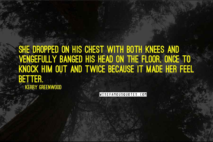 Kerry Greenwood Quotes: She dropped on his chest with both knees and vengefully banged his head on the floor, once to knock him out and twice because it made her feel better.