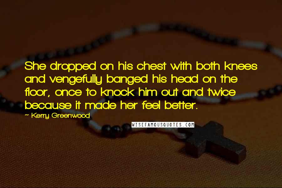 Kerry Greenwood Quotes: She dropped on his chest with both knees and vengefully banged his head on the floor, once to knock him out and twice because it made her feel better.