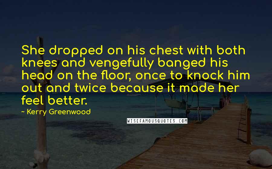 Kerry Greenwood Quotes: She dropped on his chest with both knees and vengefully banged his head on the floor, once to knock him out and twice because it made her feel better.