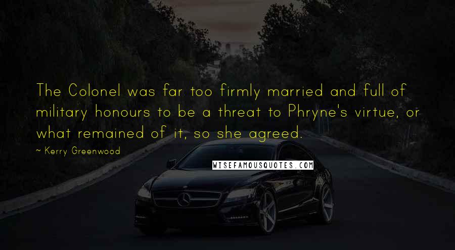 Kerry Greenwood Quotes: The Colonel was far too firmly married and full of military honours to be a threat to Phryne's virtue, or what remained of it, so she agreed.