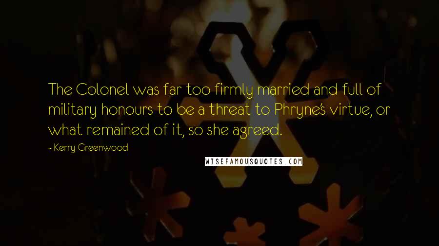 Kerry Greenwood Quotes: The Colonel was far too firmly married and full of military honours to be a threat to Phryne's virtue, or what remained of it, so she agreed.