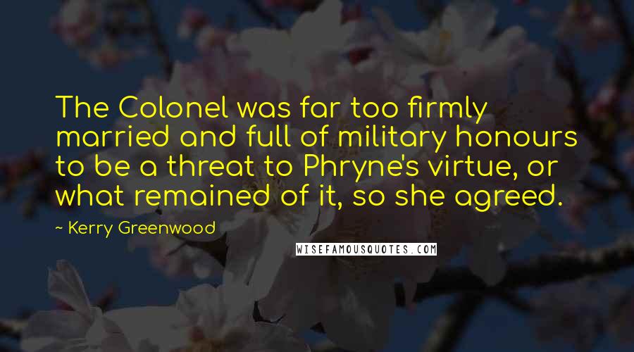Kerry Greenwood Quotes: The Colonel was far too firmly married and full of military honours to be a threat to Phryne's virtue, or what remained of it, so she agreed.