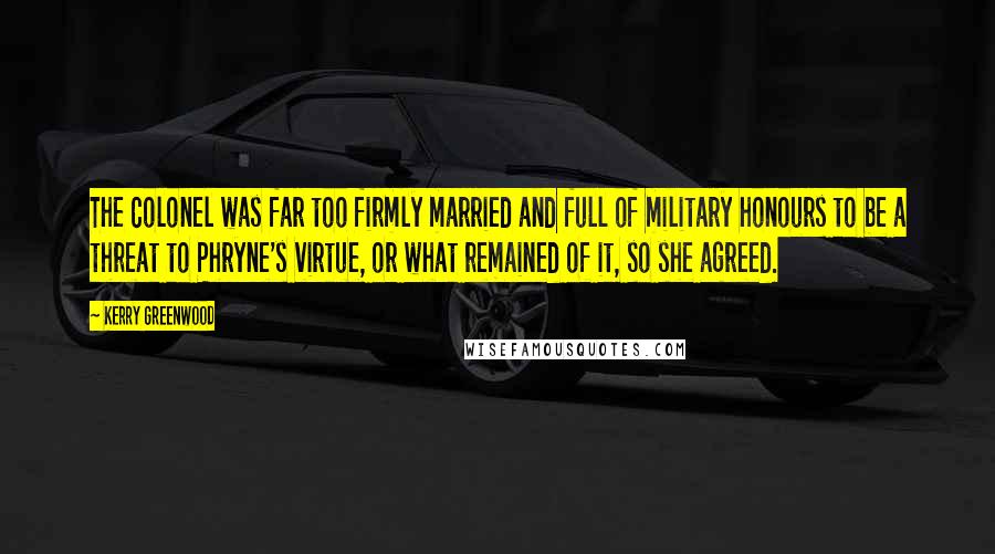 Kerry Greenwood Quotes: The Colonel was far too firmly married and full of military honours to be a threat to Phryne's virtue, or what remained of it, so she agreed.