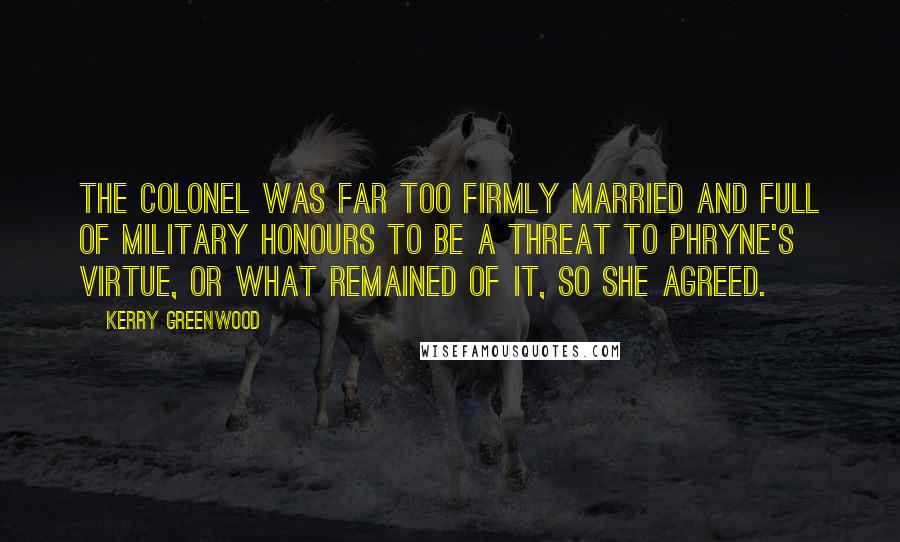 Kerry Greenwood Quotes: The Colonel was far too firmly married and full of military honours to be a threat to Phryne's virtue, or what remained of it, so she agreed.