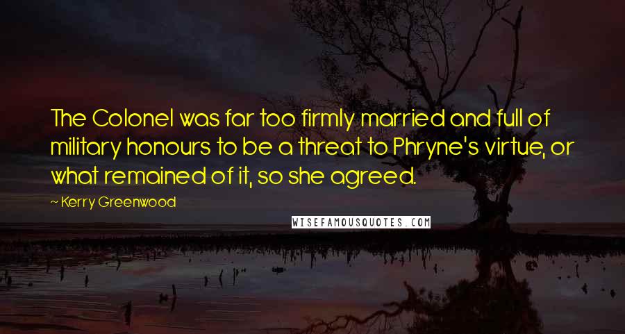 Kerry Greenwood Quotes: The Colonel was far too firmly married and full of military honours to be a threat to Phryne's virtue, or what remained of it, so she agreed.