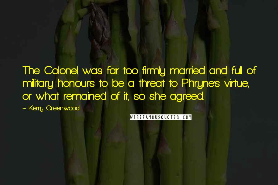 Kerry Greenwood Quotes: The Colonel was far too firmly married and full of military honours to be a threat to Phryne's virtue, or what remained of it, so she agreed.