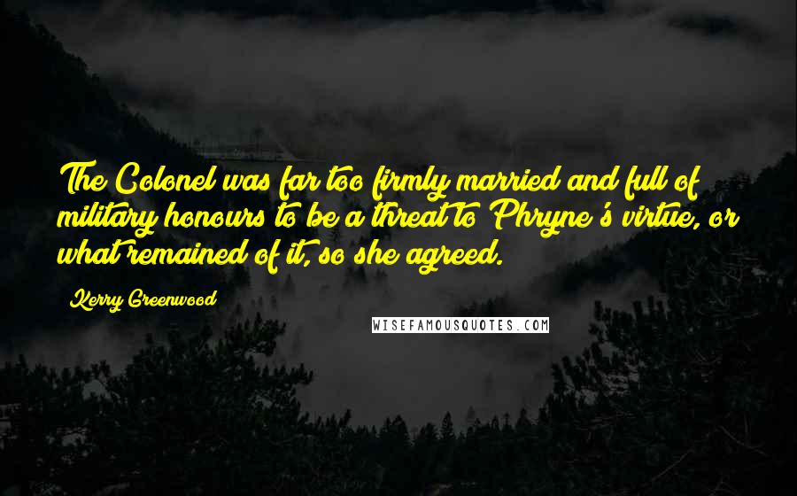 Kerry Greenwood Quotes: The Colonel was far too firmly married and full of military honours to be a threat to Phryne's virtue, or what remained of it, so she agreed.