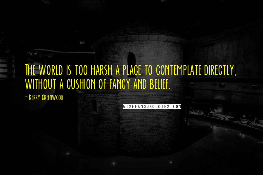 Kerry Greenwood Quotes: The world is too harsh a place to contemplate directly, without a cushion of fancy and belief.
