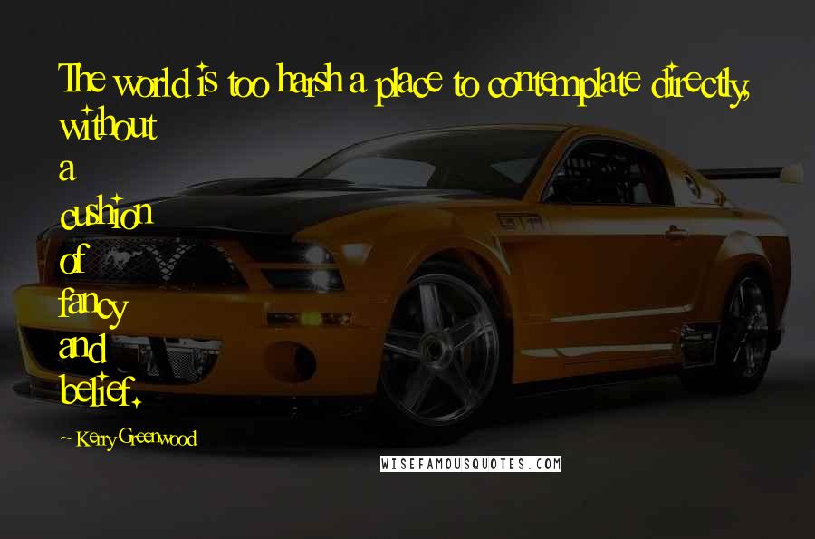Kerry Greenwood Quotes: The world is too harsh a place to contemplate directly, without a cushion of fancy and belief.