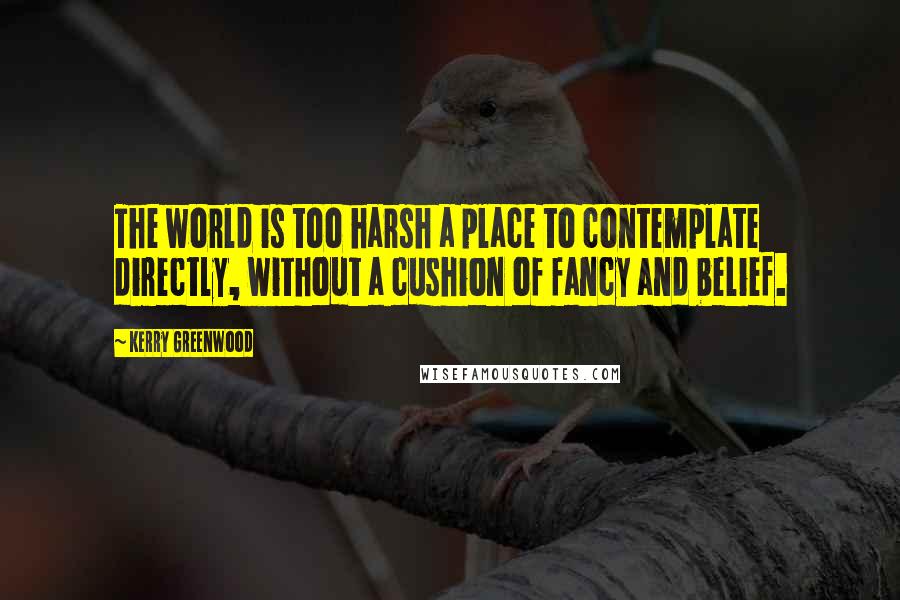 Kerry Greenwood Quotes: The world is too harsh a place to contemplate directly, without a cushion of fancy and belief.