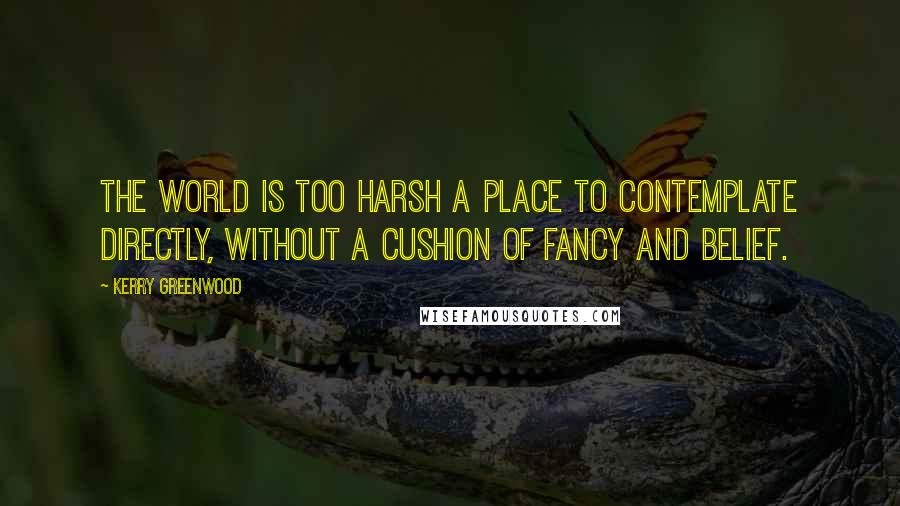Kerry Greenwood Quotes: The world is too harsh a place to contemplate directly, without a cushion of fancy and belief.