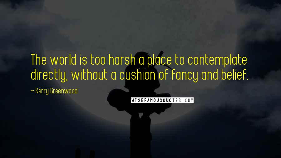Kerry Greenwood Quotes: The world is too harsh a place to contemplate directly, without a cushion of fancy and belief.