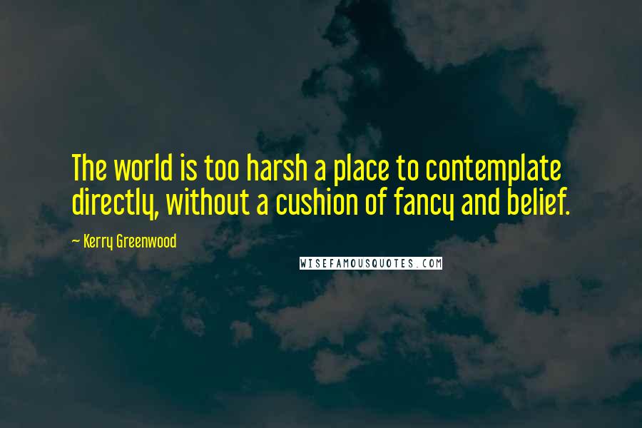 Kerry Greenwood Quotes: The world is too harsh a place to contemplate directly, without a cushion of fancy and belief.