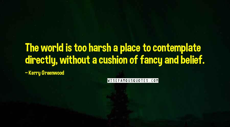 Kerry Greenwood Quotes: The world is too harsh a place to contemplate directly, without a cushion of fancy and belief.