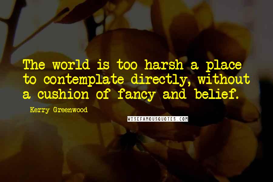 Kerry Greenwood Quotes: The world is too harsh a place to contemplate directly, without a cushion of fancy and belief.