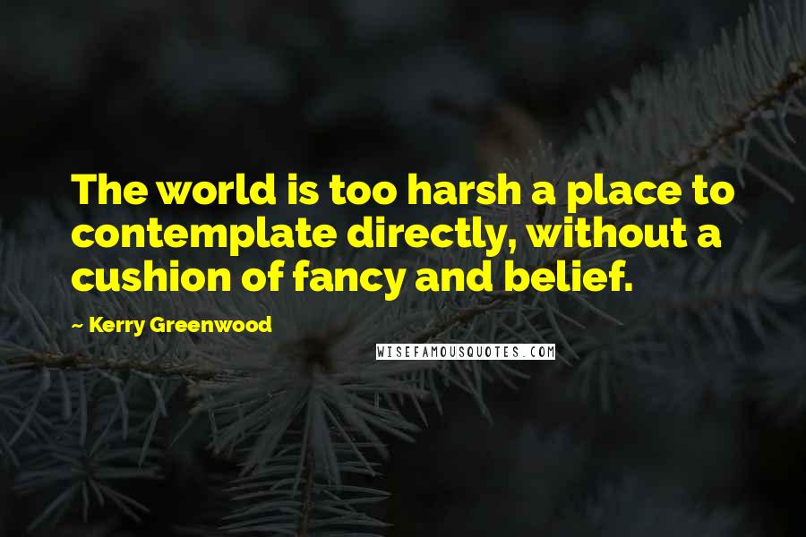 Kerry Greenwood Quotes: The world is too harsh a place to contemplate directly, without a cushion of fancy and belief.