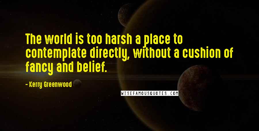 Kerry Greenwood Quotes: The world is too harsh a place to contemplate directly, without a cushion of fancy and belief.