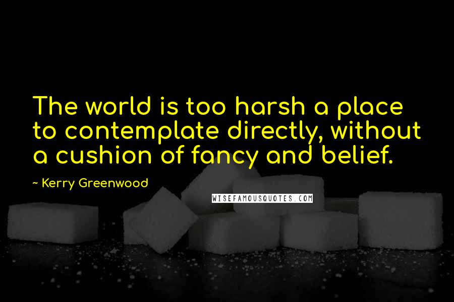 Kerry Greenwood Quotes: The world is too harsh a place to contemplate directly, without a cushion of fancy and belief.