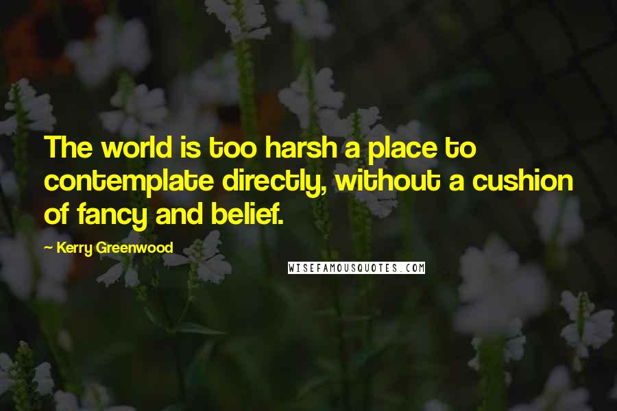 Kerry Greenwood Quotes: The world is too harsh a place to contemplate directly, without a cushion of fancy and belief.