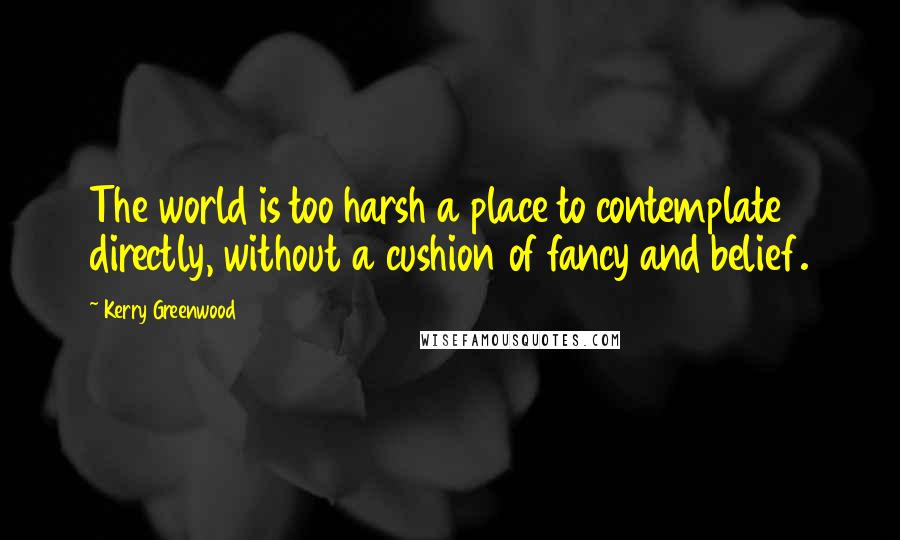 Kerry Greenwood Quotes: The world is too harsh a place to contemplate directly, without a cushion of fancy and belief.