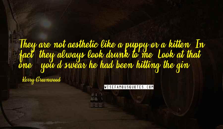 Kerry Greenwood Quotes: They are not aesthetic like a puppy or a kitten. In fact, they always look drunk to me. Look at that one - you'd swear he had been hitting the gin.