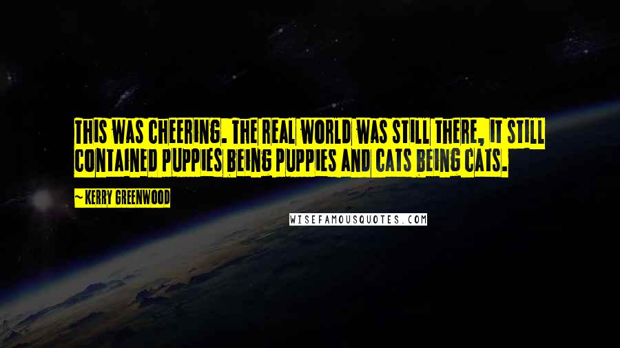 Kerry Greenwood Quotes: This was cheering. The real world was still there, it still contained puppies being puppies and cats being cats.