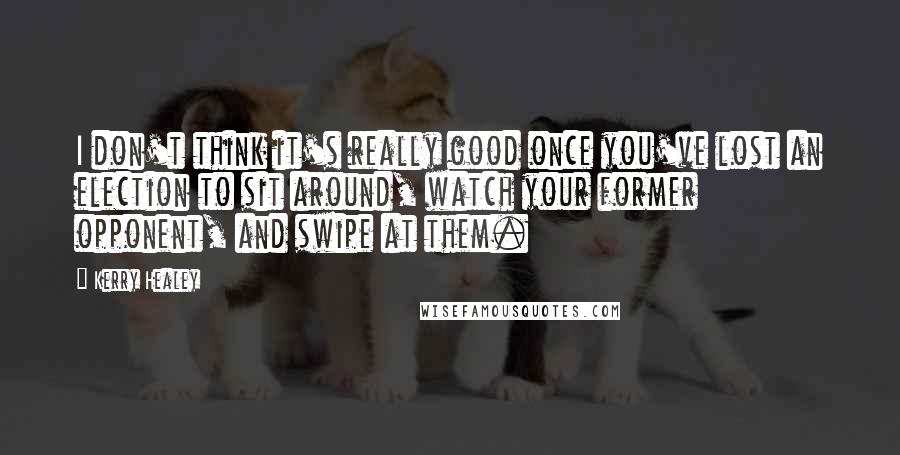 Kerry Healey Quotes: I don't think it's really good once you've lost an election to sit around, watch your former opponent, and swipe at them.