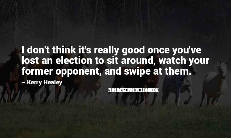 Kerry Healey Quotes: I don't think it's really good once you've lost an election to sit around, watch your former opponent, and swipe at them.