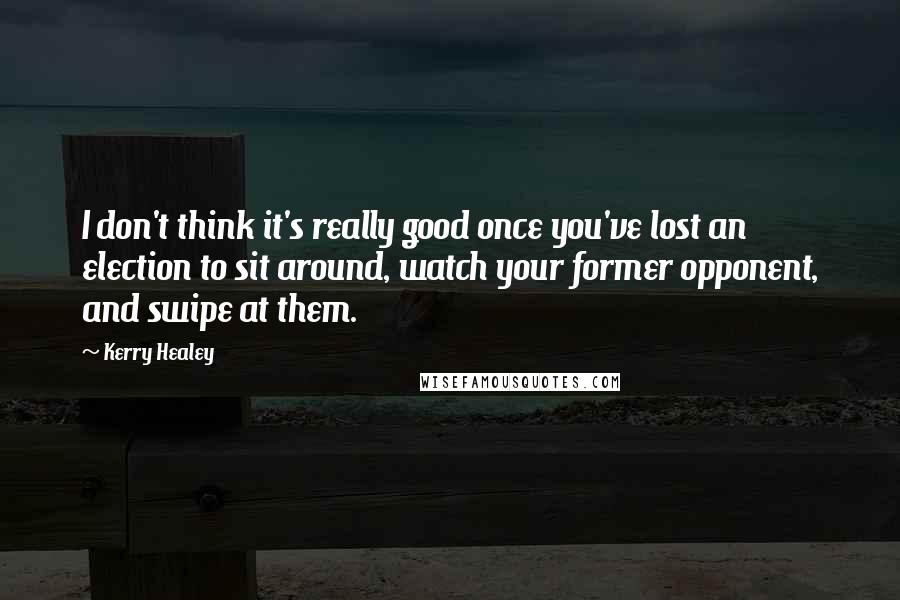 Kerry Healey Quotes: I don't think it's really good once you've lost an election to sit around, watch your former opponent, and swipe at them.