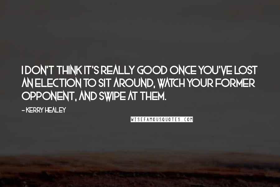 Kerry Healey Quotes: I don't think it's really good once you've lost an election to sit around, watch your former opponent, and swipe at them.