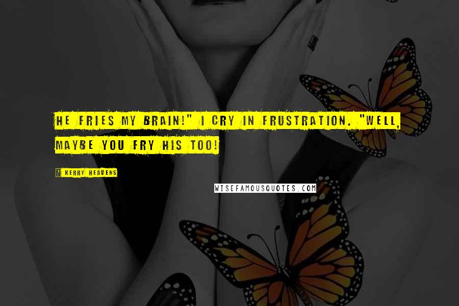 Kerry Heavens Quotes: He fries my brain!" I cry in frustration. "Well, maybe you fry his too!