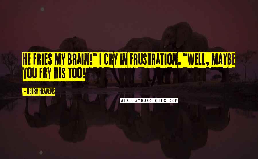 Kerry Heavens Quotes: He fries my brain!" I cry in frustration. "Well, maybe you fry his too!