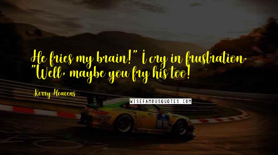 Kerry Heavens Quotes: He fries my brain!" I cry in frustration. "Well, maybe you fry his too!