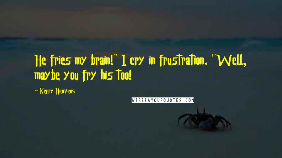 Kerry Heavens Quotes: He fries my brain!" I cry in frustration. "Well, maybe you fry his too!