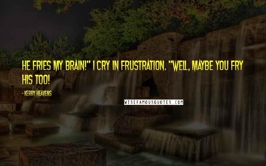 Kerry Heavens Quotes: He fries my brain!" I cry in frustration. "Well, maybe you fry his too!
