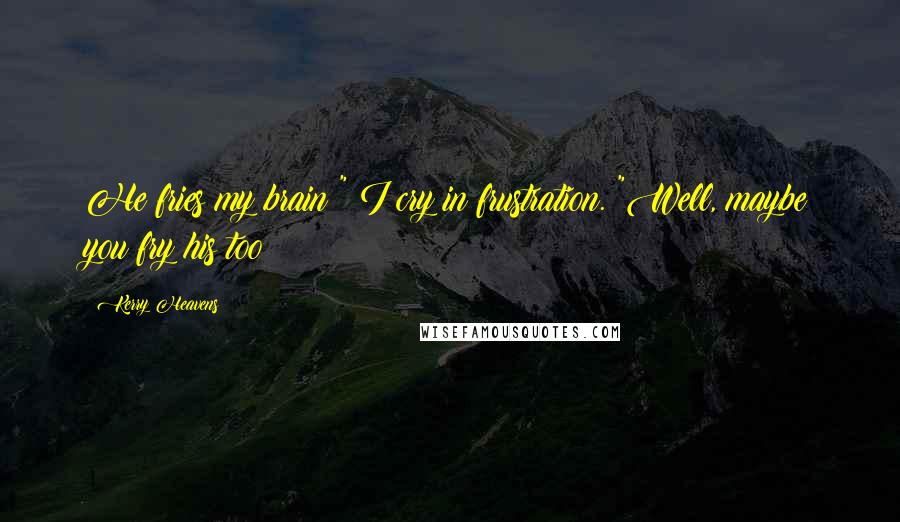 Kerry Heavens Quotes: He fries my brain!" I cry in frustration. "Well, maybe you fry his too!